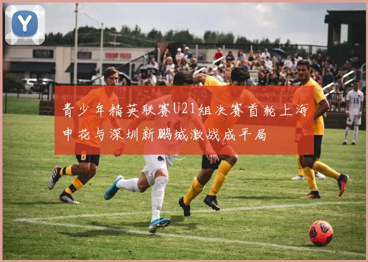 青少年精英联赛U21组决赛首轮上海申花与深圳新鹏城激战成平局