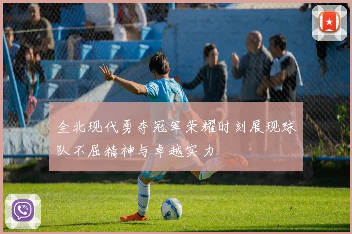 全北现代勇夺冠军荣耀时刻展现球队不屈精神与卓越实力