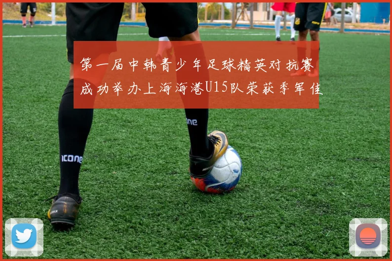 第一届中韩青少年足球精英对抗赛成功举办上海海港U15队荣获季军佳绩