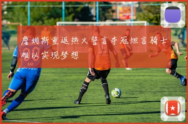 詹姆斯重返热火誓言夺冠坦言骑士难以实现梦想