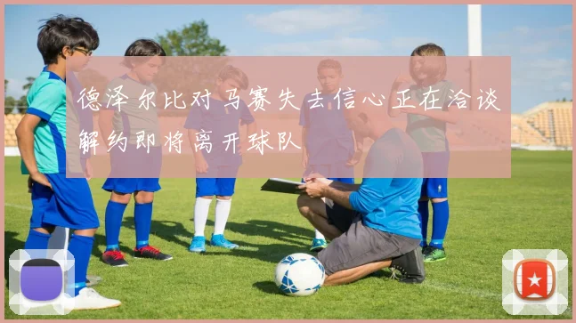 德泽尔比对马赛失去信心正在洽谈解约即将离开球队