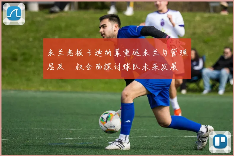 米兰老板卡迪纳莱重返米兰与管理层及囧叔会面探讨球队未来发展