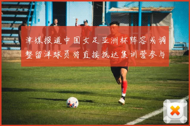 津媒报道中国女足亚洲杯阵容或调整留洋球员将直接抵达集训营参与备战