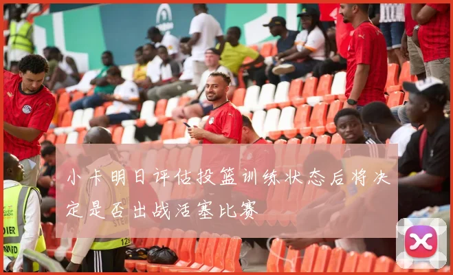 小卡明日评估投篮训练状态后将决定是否出战活塞比赛