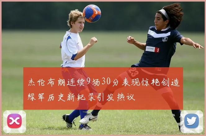 杰伦布朗连续9场30分表现惊艳创造绿军历史新纪录引发热议