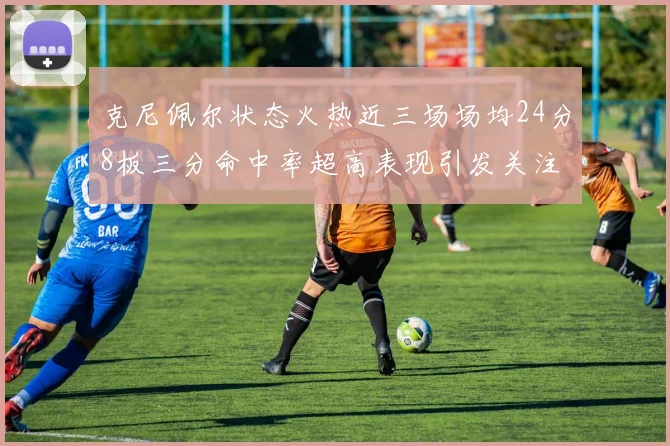 克尼佩尔状态火热近三场场均24分8板三分命中率超高表现引发关注