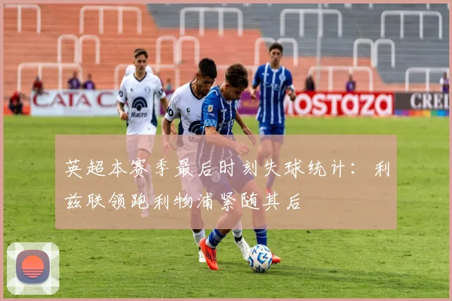 英超本赛季最后时刻失球统计：利兹联领跑利物浦紧随其后