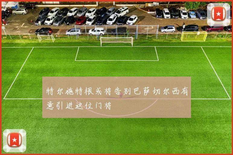 特尔施特根或将告别巴萨切尔西有意引进这位门将