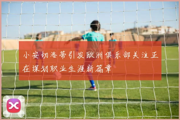 小安切洛蒂引发欧洲俱乐部关注正在谋划职业生涯新篇章