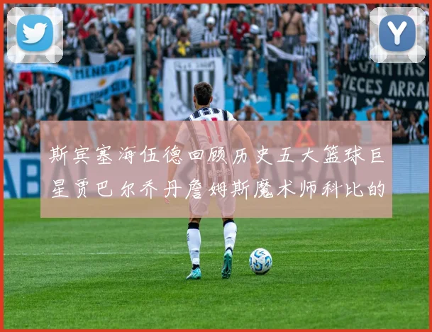 斯宾塞海伍德回顾历史五大篮球巨星贾巴尔乔丹詹姆斯魔术师科比的辉煌成就