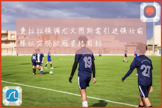 费拉拉强调尤文图斯需引进强壮前锋以实现欧冠资格目标