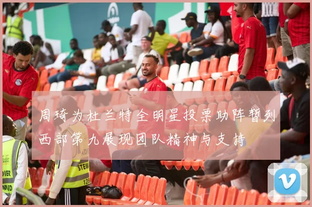 周琦为杜兰特全明星投票助阵暂列西部第九展现团队精神与支持