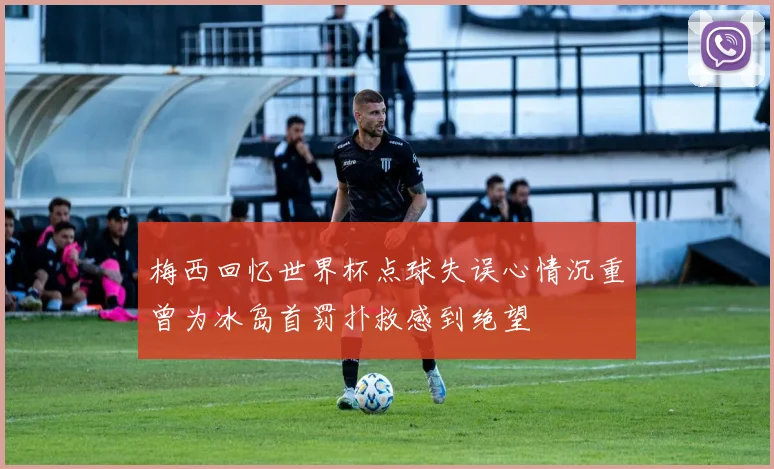 梅西回忆世界杯点球失误心情沉重曾为冰岛首罚扑救感到绝望
