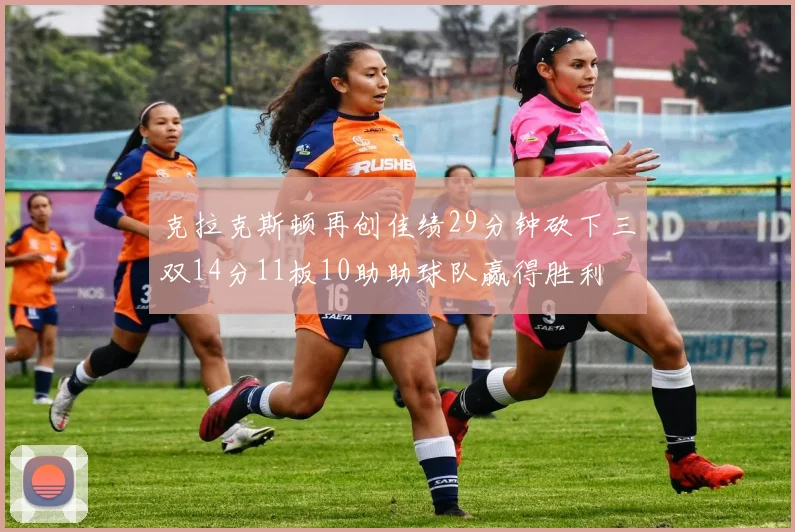 克拉克斯顿再创佳绩29分钟砍下三双14分11板10助助球队赢得胜利