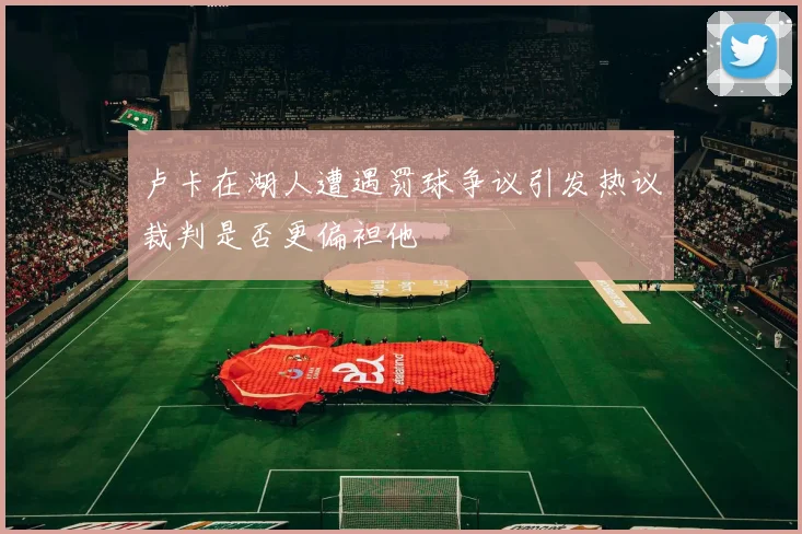 卢卡在湖人遭遇罚球争议引发热议裁判是否更偏袒他