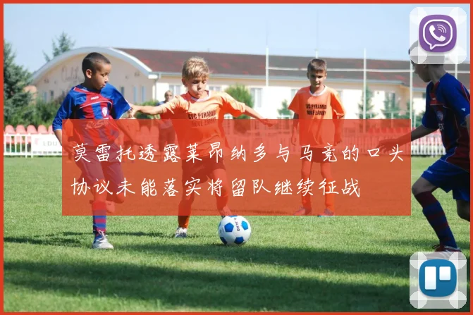 莫雷托透露莱昂纳多与马竞的口头协议未能落实将留队继续征战