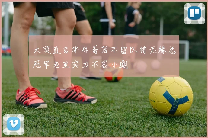 大莫直言字母哥若不留队将无缘总冠军老里实力不容小觑