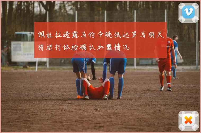 佩杜拉透露马伦今晚抵达罗马明天将进行体检确认加盟情况