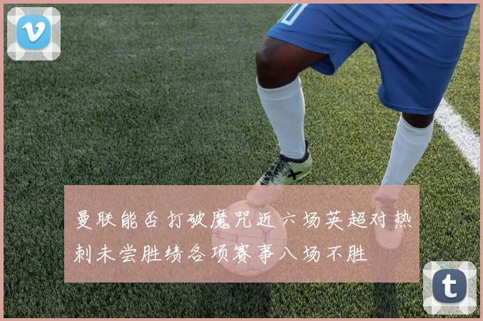 曼联能否打破魔咒近六场英超对热刺未尝胜绩各项赛事八场不胜