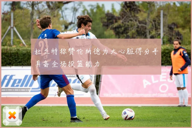 杜兰特称赞伦纳德为大心脏得分手具备全场投篮能力