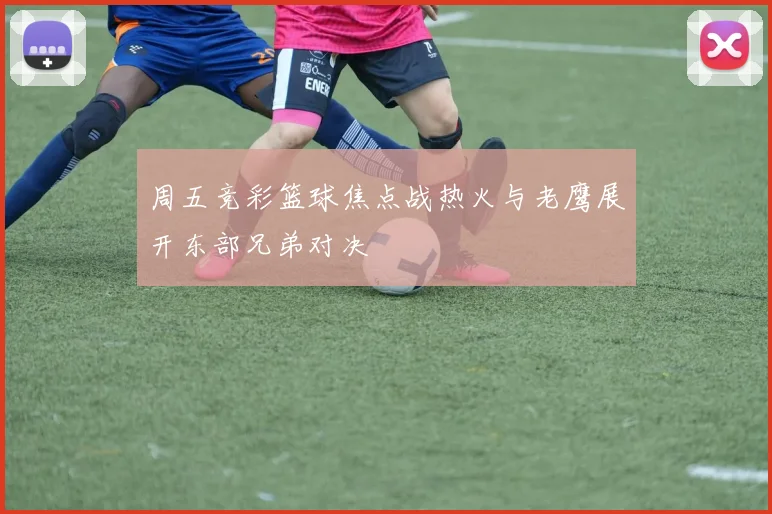 周五竞彩篮球焦点战热火与老鹰展开东部兄弟对决