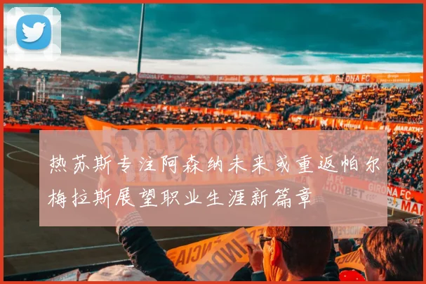 热苏斯专注阿森纳未来或重返帕尔梅拉斯展望职业生涯新篇章