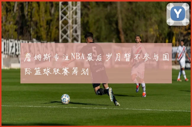 詹姆斯专注NBA最后岁月暂不参与国际篮球联赛筹划
