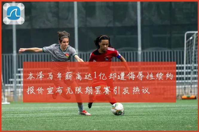 本泽马年薪高达1亿却遭侮辱性续约报价宣布无限期罢赛引发热议
