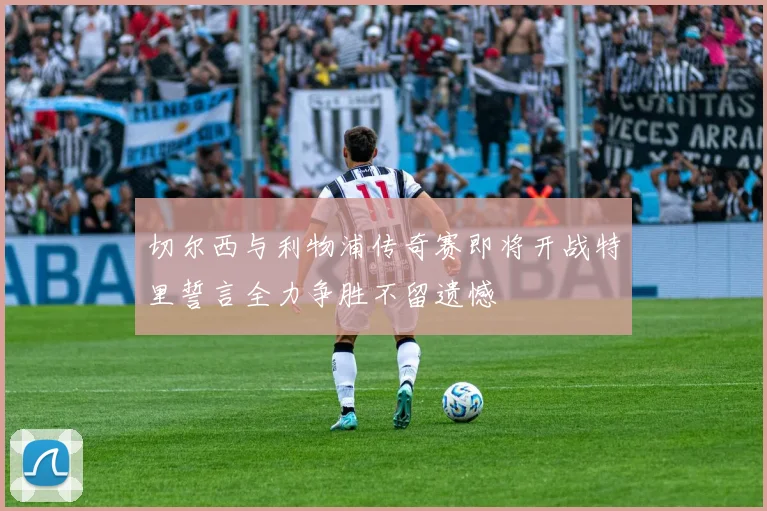切尔西与利物浦传奇赛即将开战特里誓言全力争胜不留遗憾