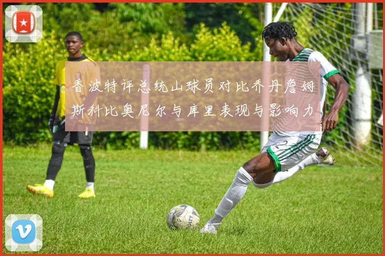 香波特评总统山球员对比乔丹詹姆斯科比奥尼尔与库里表现与影响力