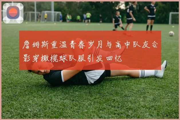 詹姆斯重温青春岁月与高中队友合影穿橄榄球队服引发回忆