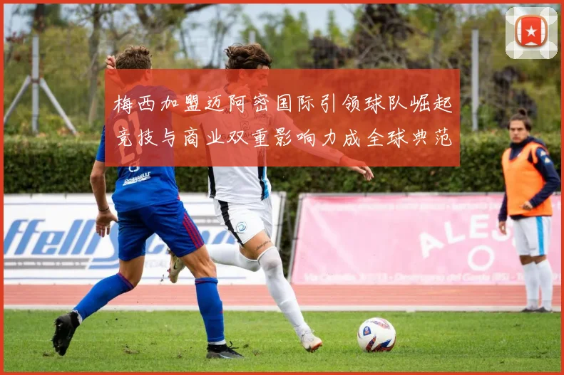 梅西加盟迈阿密国际引领球队崛起竞技与商业双重影响力成全球典范
