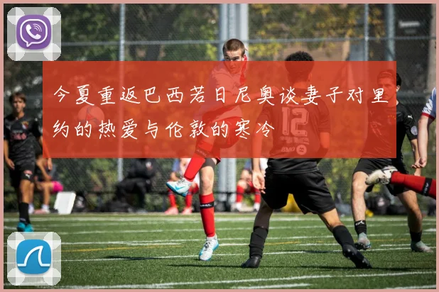 今夏重返巴西若日尼奥谈妻子对里约的热爱与伦敦的寒冷