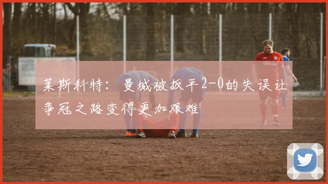 莱斯科特：曼城被扳平2-0的失误让争冠之路变得更加艰难