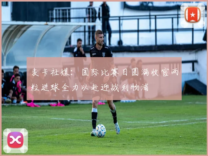 麦卡社媒：国际比赛日圆满收官两粒进球全力以赴迎战利物浦