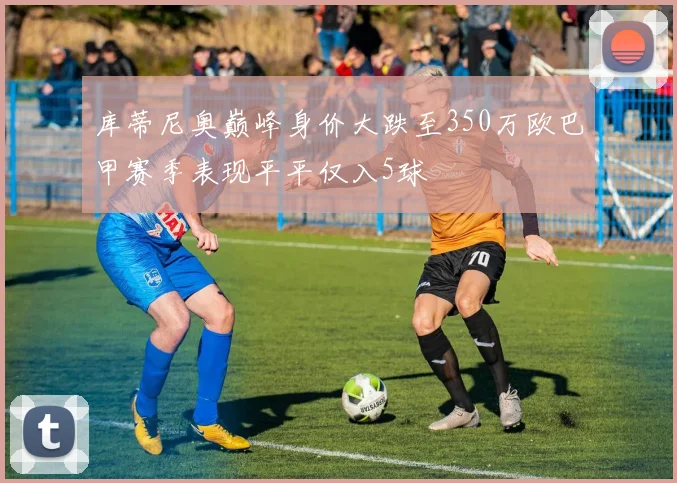 库蒂尼奥巅峰身价大跌至350万欧巴甲赛季表现平平仅入5球