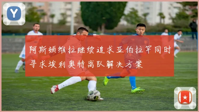 阿斯顿维拉继续追求亚伯拉罕同时寻求埃利奥特离队解决方案