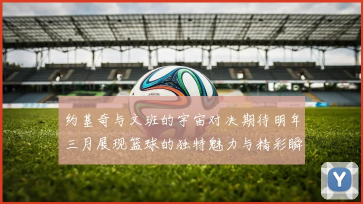 约基奇与文班的宇宙对决期待明年三月展现篮球的独特魅力与精彩瞬间