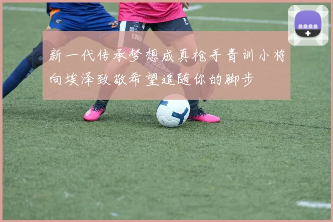 新一代传承梦想成真枪手青训小将向埃泽致敬希望追随你的脚步