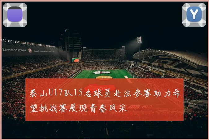 泰山U17队15名球员赴法参赛助力希望挑战赛展现青春风采